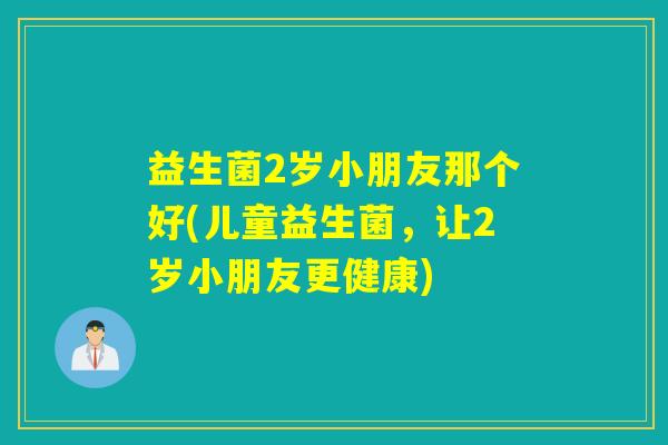益生菌2岁小朋友那个好(儿童益生菌，让2岁小朋友更健康)
