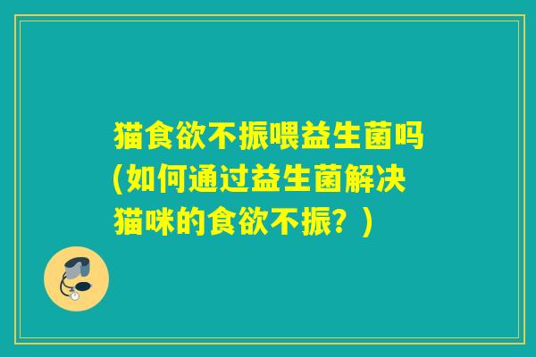 猫不振喂益生菌吗(如何通过益生菌解决猫咪的不振？)