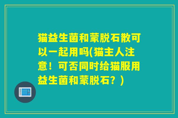 猫益生菌和蒙脱石散可以一起用吗(猫主人注意！可否同时给猫服用益生菌和蒙脱石？)