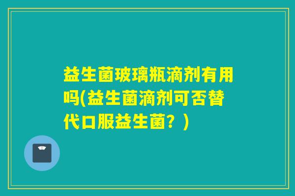 益生菌玻璃瓶滴剂有用吗(益生菌滴剂可否替代口服益生菌？)