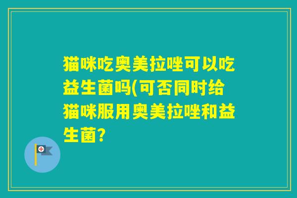 猫咪吃奥美拉唑可以吃益生菌吗(可否同时给猫咪服用奥美拉唑和益生菌？