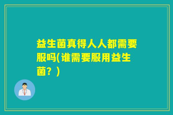益生菌真得人人都需要服吗(谁需要服用益生菌？)