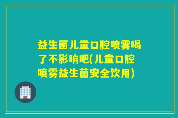 益生菌儿童口腔喷雾喝了不影响吧(儿童口腔喷雾益生菌安全饮用)