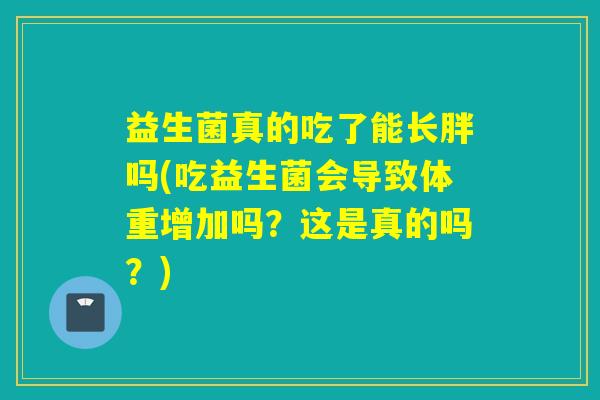 益生菌真的吃了能长胖吗(吃益生菌会导致体重增加吗?这是真的吗?) 益生菌真的吃了能长胖吗(吃益生菌会导致体重增加吗?这是真的吗?)