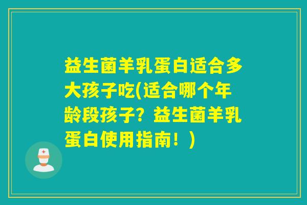 益生菌羊乳蛋白适合多大孩子吃(适合哪个年龄段孩子？益生菌羊乳蛋白使用指南！)