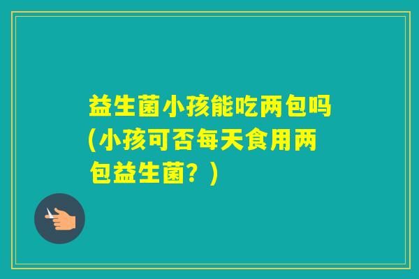 益生菌小孩能吃两包吗(小孩可否每天食用两包益生菌?) 益生菌小孩能吃两包吗(小孩可否每天食用两包益生菌?)