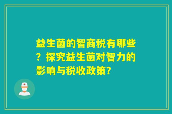 益生菌的智商税有哪些?探究益生菌对智力的影响与税收政策? 益生菌的智商税有哪些?探究益生菌对智力的影响与税收政策?