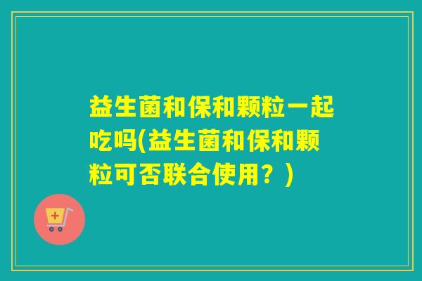 益生菌和保和颗粒一起吃吗(益生菌和保和颗粒可否联合使用?) 益生菌和保和颗粒一起吃吗(益生菌和保和颗粒可否联合使用?)
