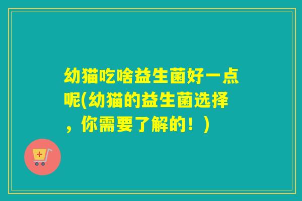 幼猫吃啥益生菌好一点呢(幼猫的益生菌选择,你需要了解的!) 幼猫吃啥益生菌好一点呢(幼猫的益生菌选择,你需要了解的!)