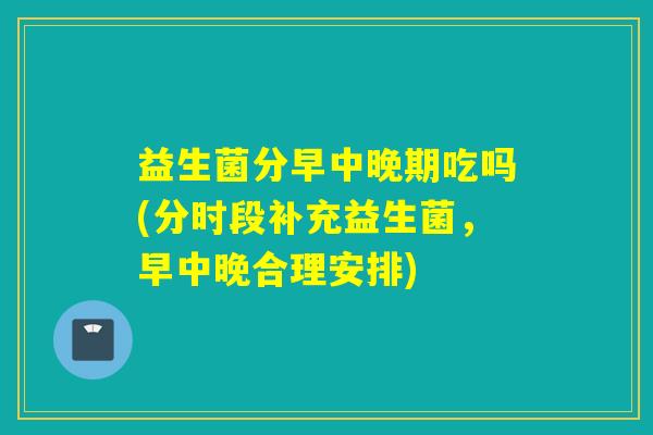 益生菌分早中晚期吃吗(分时段补充益生菌，早中晚合理安排)
