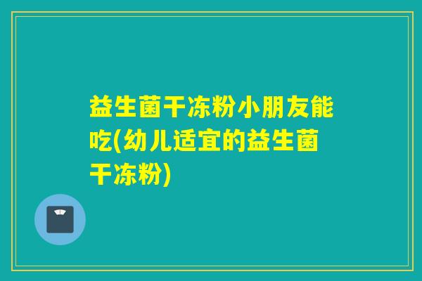 益生菌干冻粉小朋友能吃(幼儿适宜的益生菌干冻粉)