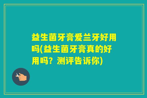 益生菌牙膏爱兰牙好用吗(益生菌牙膏真的好用吗？测评告诉你)