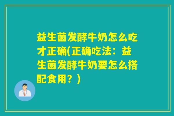 益生菌发酵牛奶怎么吃才正确(正确吃法：益生菌发酵牛奶要怎么搭配食用？)