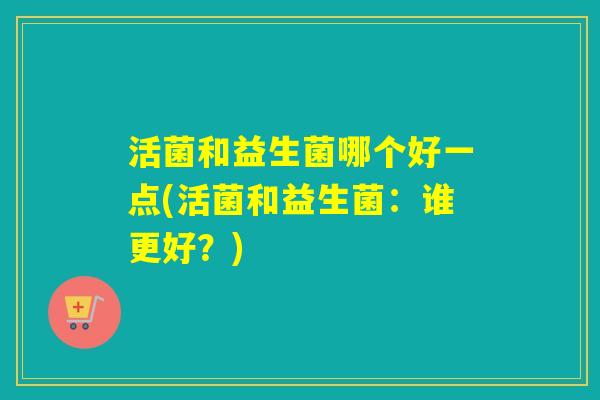 活菌和益生菌哪个好一点(活菌和益生菌：谁更好？)