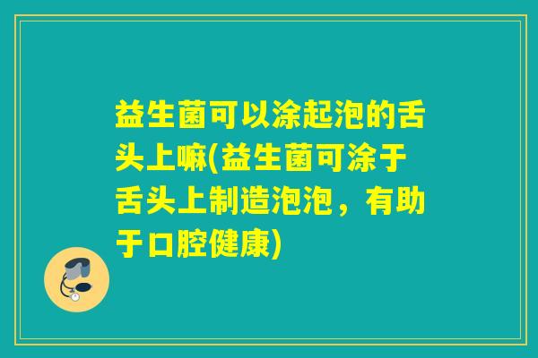 益生菌可以涂起泡的舌头上嘛(益生菌可涂于舌头上制造泡泡，有助于口腔健康)