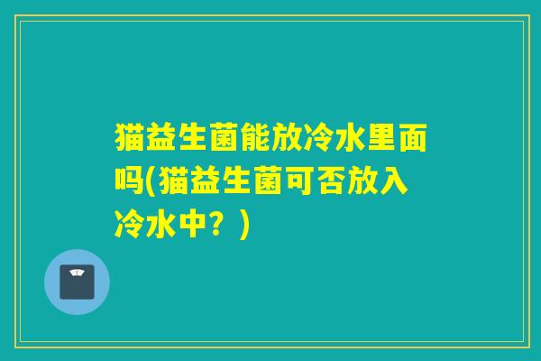 猫益生菌能放冷水里面吗(猫益生菌可否放入冷水中？)