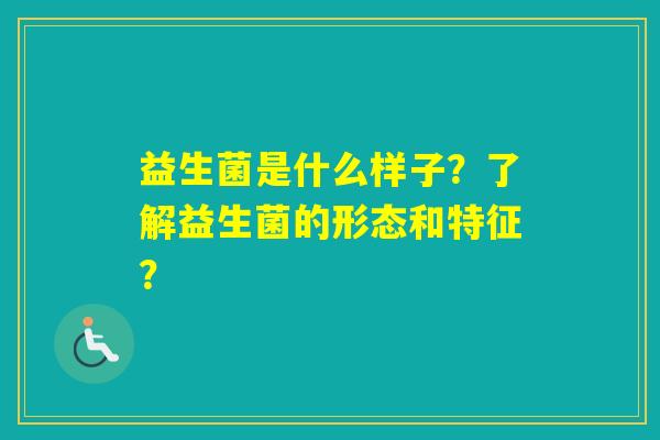 益生菌是什么样子？了解益生菌的形态和特征？