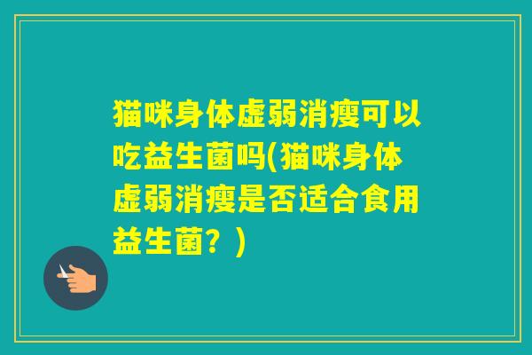 猫咪身体虚弱消瘦可以吃益生菌吗(猫咪身体虚弱消瘦是否适合食用益生菌？)