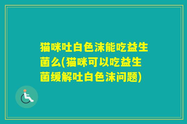 猫咪吐白色沫能吃益生菌么(猫咪可以吃益生菌缓解吐白色沫问题) 猫咪吐白色沫能吃益生菌么(猫咪可以吃益生菌缓解吐白色沫问题)