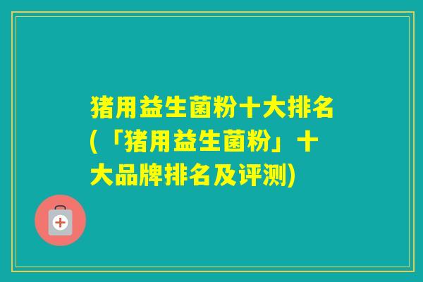 猪用益生菌粉十大排名(「猪用益生菌粉」十大品牌排名及评测)