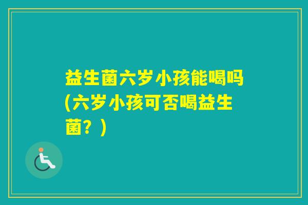 益生菌六岁小孩能喝吗(六岁小孩可否喝益生菌？)