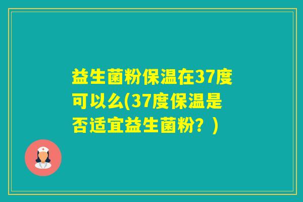 益生菌粉保温在37度可以么(37度保温是否适宜益生菌粉？)