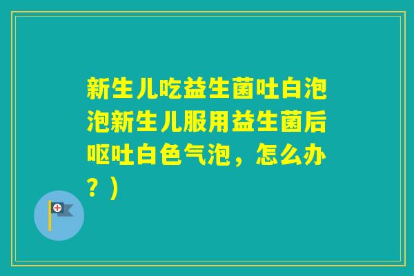新生儿吃益生菌吐白泡泡新生儿服用益生菌后白色气泡,怎么办?) 新生儿吃益生菌吐白泡泡新生儿服用益生菌后白色气泡,怎么办?)