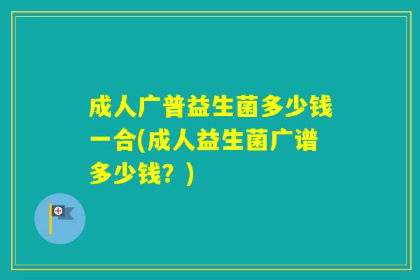 成人广普益生菌多少钱一合(成人益生菌广谱多少钱？)