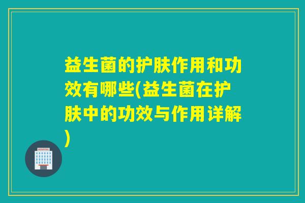 益生菌的护肤作用和功效有哪些(益生菌在护肤中的功效与作用详解)