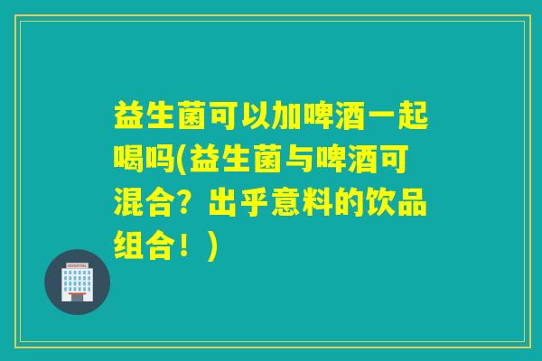 益生菌可以加啤酒一起喝吗(益生菌与啤酒可混合?出乎意料的饮品组合!) 益生菌可以加啤酒一起喝吗(益生菌与啤酒可混合?出乎意料的饮品组合!)