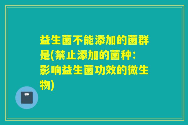 益生菌不能添加的菌群是(禁止添加的菌种：影响益生菌功效的微生物)