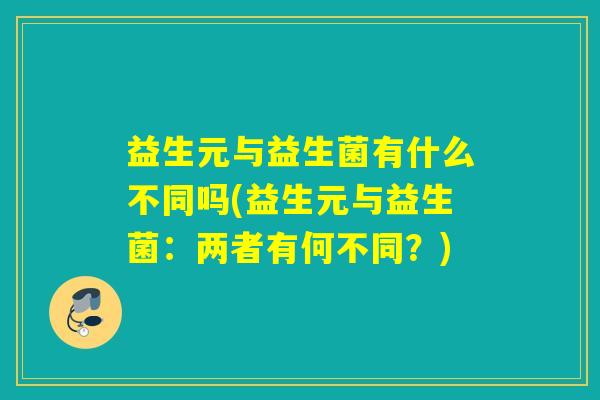 益生元与益生菌有什么不同吗(益生元与益生菌：两者有何不同？)