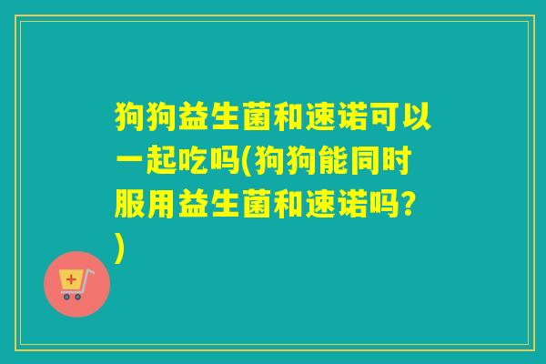 狗狗益生菌和速诺可以一起吃吗(狗狗能同时服用益生菌和速诺吗？)