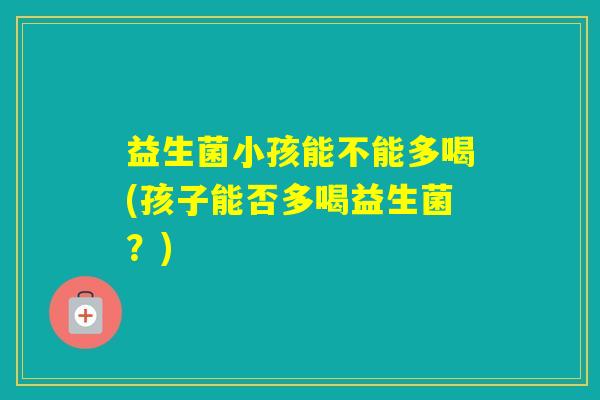 益生菌小孩能不能多喝(孩子能否多喝益生菌?) 益生菌小孩能不能多喝(孩子能否多喝益生菌?)