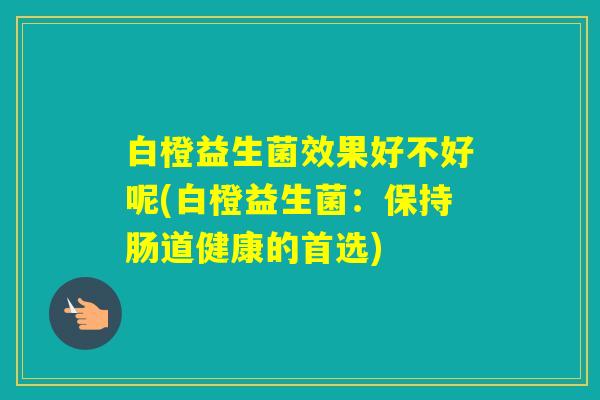 白橙益生菌效果好不好呢(白橙益生菌:保持肠道健康的首选) 白橙益生菌效果好不好呢(白橙益生菌:保持肠道健康的首选)
