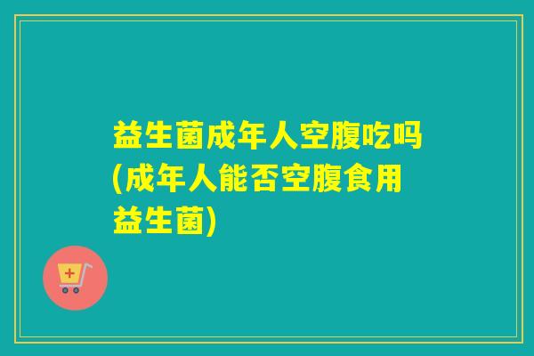益生菌成年人空腹吃吗(成年人能否空腹食用益生菌) 益生菌成年人空腹吃吗(成年人能否空腹食用益生菌)