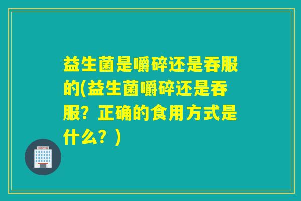 益生菌是嚼碎还是吞服的(益生菌嚼碎还是吞服?正确的食用方式是什么?) 益生菌是嚼碎还是吞服的(益生菌嚼碎还是吞服?正确的食用方式是什么?)