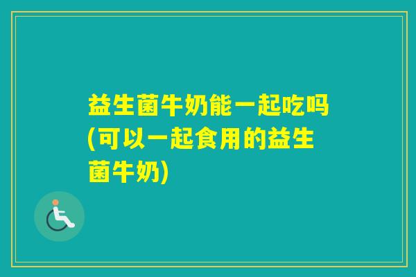 益生菌牛奶能一起吃吗(可以一起食用的益生菌牛奶)