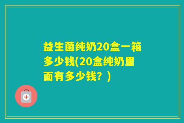 益生菌纯奶20盒一箱多少钱(20盒纯奶里面有多少钱？)