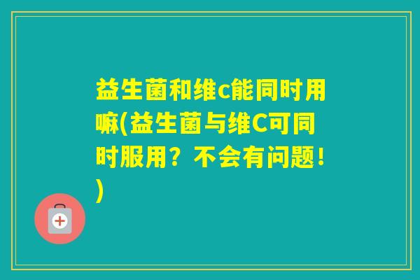 益生菌和维c能同时用嘛(益生菌与维C可同时服用？不会有问题！)