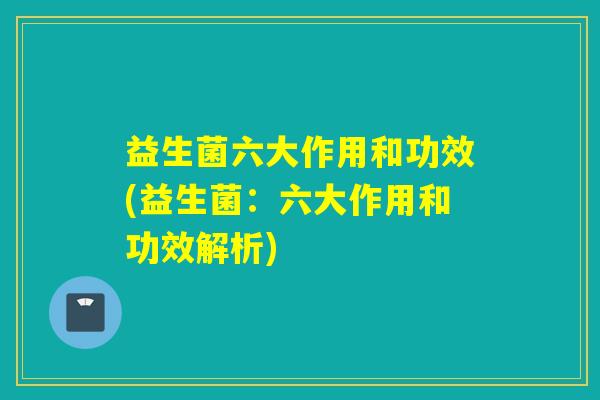 益生菌六大作用和功效(益生菌：六大作用和功效解析)