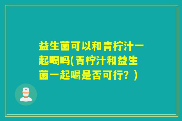 益生菌可以和青柠汁一起喝吗(青柠汁和益生菌一起喝是否可行？)