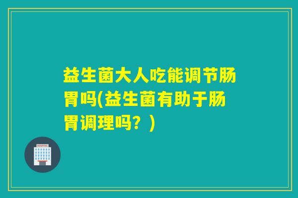 益生菌大人吃能调节肠胃吗(益生菌有助于肠胃调理吗？)