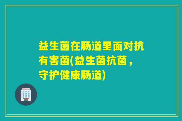 益生菌在肠道里面对抗有害菌(益生菌,守护健康肠道) 益生菌在肠道里面对抗有害菌(益生菌,守护健康肠道)