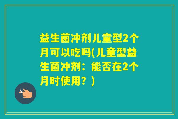 益生菌冲剂儿童型2个月可以吃吗(儿童型益生菌冲剂：能否在2个月时使用？)