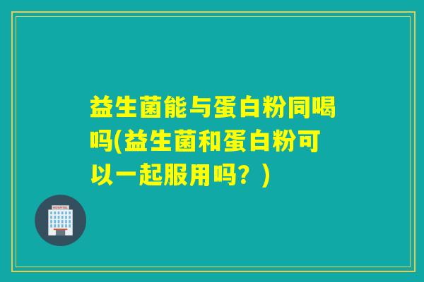 益生菌能与蛋白粉同喝吗(益生菌和蛋白粉可以一起服用吗？)