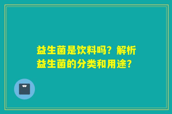 益生菌是饮料吗？解析益生菌的分类和用途？