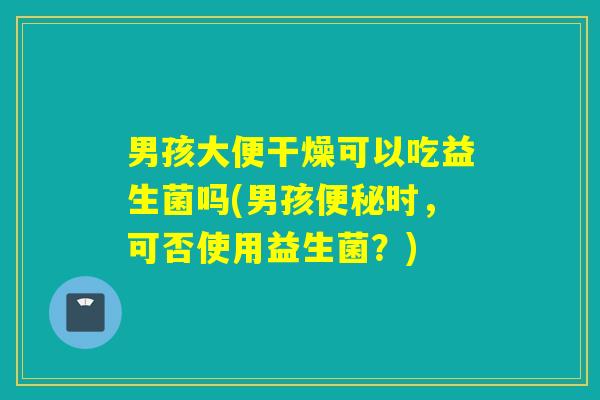 男孩大便干燥可以吃益生菌吗(男孩时,可否使用益生菌?) 男孩大便干燥可以吃益生菌吗(男孩时,可否使用益生菌?)