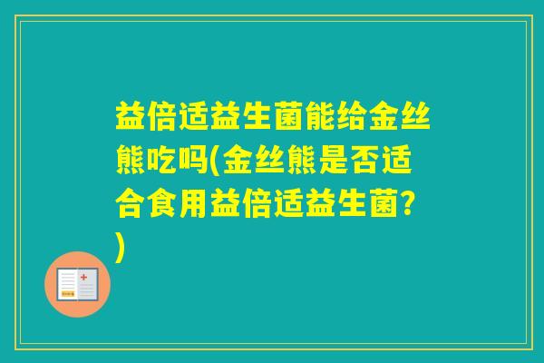 益倍适益生菌能给金丝熊吃吗(金丝熊是否适合食用益倍适益生菌?) 益倍适益生菌能给金丝熊吃吗(金丝熊是否适合食用益倍适益生菌?)