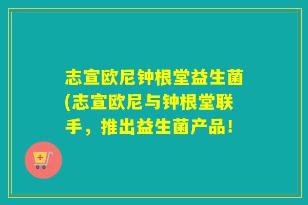 志宣欧尼钟根堂益生菌(志宣欧尼与钟根堂联手，推出益生菌产品！